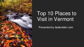 Top 10 Places to
Visit in Vermont
Presented by beebulletin.com
 