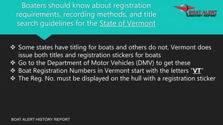 Boaters should know about registration
requirements, recording methods, and title
search guidelines for the State of Vermont
BOAT ALERT HISTORY REPORT
 Some states have titling for boats and others do not. Vermont does
issue both titles and registration stickers for boats
 Go to the Department of Motor Vehicles (DMV) to get these
 Boat Registration Numbers in Vermont start with the letters “VT”
 The Reg. No. must be displayed on the hull with a registration sticker
 