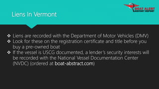Liens In Vermont
 Liens are recorded with the Department of Motor Vehicles (DMV)
 Look for these on the registration certificate and title before you
buy a pre-owned boat
 If the vessel is USCG documented, a lender’s security interests will
be recorded with the National Vessel Documentation Center
(NVDC) (ordered at boat-abstract.com)
 