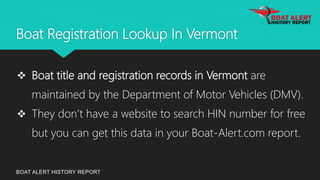 Boat Registration Lookup In Vermont
BOAT ALERT HISTORY REPORT
 Boat title and registration records in Vermont are
maintained by the Department of Motor Vehicles (DMV).
 They don’t have a website to search HIN number for free
but you can get this data in your Boat-Alert.com report.
 