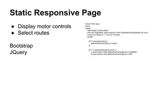 Static Responsive Page 
● Display motor controls 
● Select routes 
Bootstrap 
JQuery 
<!DOCTYPE html> 
<html> 
<head> 
<title>Robot Control</title> 
<link rel="stylesheet" type="text/css" href="bootstrap/css/bootstrap.min.css"> 
<script src="jquery-2.1.1.min.js"></script> 
<script> 
$("*").keyup(function() { 
$('#controlFrame')[0].src="/clear"; 
}); 
$( "*" ).keydown(function( event ) { 
if (event.which==65) $('#controlFrame')[0].src="/rotateleft"; 
if (event.which==83) $('#controlFrame')[0].src="/left"; 
... 
 