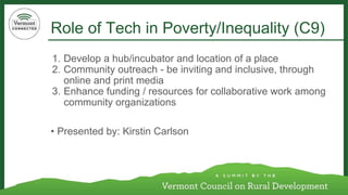 Role of Tech in Poverty/Inequality (C9) 
1. Develop a hub/incubator and location of a place 
2. Community outreach - be inviting and inclusive, through 
online and print media 
3. Enhance funding / resources for collaborative work among 
community organizations 
• Presented by: Kirstin Carlson 
