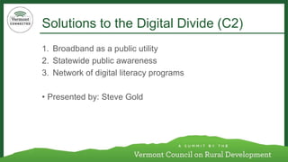 Solutions to the Digital Divide (C2) 
1. Broadband as a public utility 
2. Statewide public awareness 
3. Network of digital literacy programs 
• Presented by: Steve Gold 
 