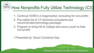 How Nonprofits Fully Utilize Technology (C3) 
1. Continue VCRD’s in-organization consulting for non-profits 
2. Pre-vetted list of VT technical consultants and 
recommended technology packages 
3. Program to bring HS & College tech-savvy youth to help 
non-profits 
• Presented by: Stuart Comstock-Gay 
 