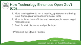 How Technology Enhances Open Gov’t 
(C5) 
1. More training (how to run a meeting, grassroots marketing, 
issue framing) as well as technological tools 
2. More tools for town officials and townspeople to use to get 
messages out 
3. Push for civil discourse and public input 
• Presented by: Steven Pappas 
 