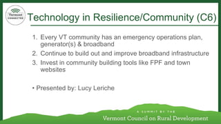 Technology in Resilience/Community (C6) 
1. Every VT community has an emergency operations plan, 
generator(s) & broadband 
2. Continue to build out and improve broadband infrastructure 
3. Invest in community building tools like FPF and town 
websites 
• Presented by: Lucy Leriche 
 