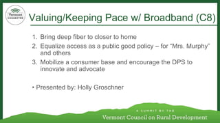 Valuing/Keeping Pace w/ Broadband (C8) 
1. Bring deep fiber to closer to home 
2. Equalize access as a public good policy – for “Mrs. Murphy” 
and others 
3. Mobilize a consumer base and encourage the DPS to 
innovate and advocate 
• Presented by: Holly Groschner 
 