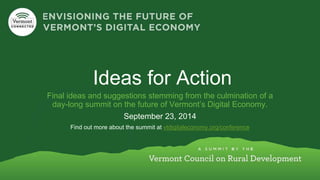 Ideas for Action 
Final ideas and suggestions stemming from the culmination of a 
day-long summit on the future of Vermont’s Digital Economy. 
September 23, 2014 
Find out more about the summit at vtdigitaleconomy.org/conference 
 