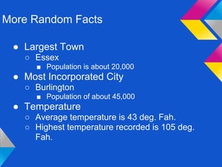 More Random Facts

 ● Largest Town
   ○ Essex
      ■ Population is about 20,000
 ● Most Incorporated City
   ○ Burlington
      ■ Population of about 45,000
 ● Temperature
   ○ Average temperature is 43 deg. Fah.
   ○ Highest temperature recorded is 105 deg.
     Fah.
 