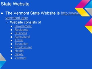 State Website
● The Vermont State Website is http://www.
  vermont.gov
  ○ Website consists of
     ■   Government
     ■   Residents
     ■   Business
     ■   Agricultural
     ■   Travel
     ■   Education
     ■   Employment
     ■   Health
     ■   Safety
     ■   Vermont
 