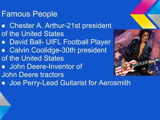 Famous People
● Chester A. Arthur-21st president
of the United States
● David Ball- UIFL Football Player
● Calvin Coolidge-30th president
of the United States
● John Deere-Inventor of
John Deere tractors
● Joe Perry-Lead Guitarist for Aerosmith
 
