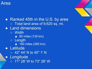 Area


 ● Ranked 45th in the U.S. by area
   ○ Total land area of 9,620 sq. mi.
 ● Land dimensions
   ○ Width
       ■ 80 miles (130 km)
   ○ Length
       ■ 160 miles (260 km)
 ● Latitude
   ○ 42" 44' N to 45" 1' N
 ● Longitude
   ○ 71" 28' W to 73" 26' W
 