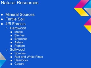 Natural Resources

● Mineral Sources
● Fertile Soil
● 4/5 Forests
  ○ Hardwood
    ■   Maple
    ■   Birches
    ■   Breeches
    ■   Ashes
    ■   Poplars
  ○ Softwood
    ■   Spruces
    ■   Red and White Pines
    ■   Hemlocks
    ■   Cedars
 