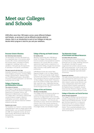 12  globalgateway.uvm.edu
UVM offers more than 100 majors across seven different Colleges
and Schools, so we know it can be difficult to decide which to
choose. Here is an introduction to each of our Colleges to help you
decide which program is best for you and your ambitions.
Meet our Colleges
and Schools
Grossman School of Business
Our University means business
The fascinating curriculum will prepare you
for a rewarding career in the business world.
Courses offer a broad understanding of all
the business basics, including accounting,
management, marketing, finance, and
operations. It also gives you the opportunity
to specialize in one specific concentration.
The best course for the best jobs
Graduates have gone on to work at the world’s
most prestigious companies, including JetBlue
Airways, General Electric, Goldman Sachs,
and PriceWaterhouseCoopers. Almost 80%
of business students participate in an internship
during their time at UVM.
College of Engineering
and Mathematical Sciences
The science of success
The College of Engineering and Mathematical
Sciences is home to the School of Engineering,
Department of Computer Science, and
Department of Mathematics and Statistics.
The College offers a stimulating, professionally
oriented academic program, based on
challenging course work, valuable field
experience, and intensive interaction between
students and faculty.
Engineer your career
Our reputation as a research university enables
undergraduates to work on design projects with
industry leaders, such as Goodrich Aerospace
and IBM. Our recognized courses, led by an
expert faculty, will provide you with the solid
foundations for a successful career
in engineering.
College of Nursing and Health Sciences
For healthy minds
Working in partnership with UVM Medical
Center, the College of Nursing and Health
Sciences provides a truly exceptional academic
experience. Our courses offer you a unique
opportunity to gain hands-on experience in a
clinical practice setting, and gain the necessary
skills to become a fully qualified health-care
professional.
UVM Medical Center was named ‘Best
Regional Hospital’ in the U.S. News  World
Report. The Annual University Health System
Consortium also ranked it ‘#1 in Patient Safety.’
The University of Vermont is ranked among the
‘10 Best Colleges to Study Health Professions,’
due to the number of quality majors within the
field, small class sizes, collaborative learning
with professors and the high salaries graduates
receive throughout their careers.
College of Arts and Sciences
The fine art of education
The College of Arts and Sciences will give you
a small, liberal arts school feel with the
resources of a large research state university.
Choose from 45 different majors across a wide
spectrum of disciplines – from fine arts and
humanities to social, natural and mathematical
sciences. Each of the courses promises an
engaging experience that generates creativity,
encourages debate, and stimulates thought.
The Rubenstein School
of Environment and Natural Resources
Let nature take your course
At the Rubenstein School of Environment
and Natural Resources, the Green Mountain
landscape acts as a living, breathing classroom.
You will work in the field on research
assignments that combine natural sciences
with social perspectives. In this school, you’ll
discover the knowledge, skills, and values to
become an ecologically responsible leader
of tomorrow.
Expand your horizons
The state-of-the-art lab facilities enable you to
truly understand the world around you. The
University of Vermont also collaborates with
other research centers across Vermont, and
many undergraduates extend their studies
by joining research projects supported by
the National Science Foundation, Harvard
Forest Summer Research Program, and the
Smithsonian Environmental Research Center.
College of Education and Social Services
Action through engagement
The College of Education and Social Services
provides undergraduates with the necessary
skills to become lifelong educators. You will
gain first-hand experience in a classroom
environment in the on-campus Children’s
Center and within the Burlington School
District. This is essential preparation for a
career addressing the educational needs of
Vermont and beyond.
 
