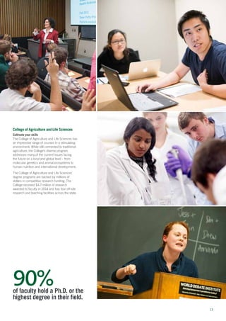 1313
College of Agriculture and Life Sciences
Cultivate your skills
The College of Agriculture and Life Sciences has
an impressive range of courses in a stimulating
environment. While still connected to traditional
agriculture, the College’s diverse program
addresses many of the current issues facing
the future on a local and global level – from
molecular genetics and animal ecosystems to
human nutrition and international development.
The College of Agriculture and Life Sciences’
degree programs are backed by millions of
dollars in competitive research funding. The
College received $4.7 million of research
awarded to faculty in 2014 and has four off-site
research and teaching facilities across the state.
90%of faculty hold a Ph.D. or the
highest degree in their field.
 