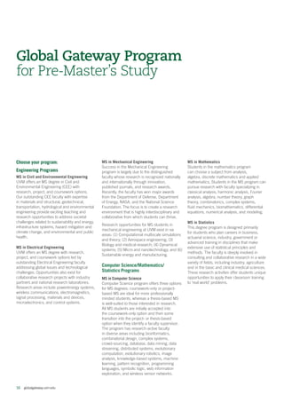 16  globalgateway.uvm.edu
Global Gateway Program
for Pre-Master’s Study
Choose your program:
Engineering Programs
MS in Civil and Environmental Engineering
UVM offers an MS degree in Civil and
Environmental Engineering (CEE) with
research, project, and coursework options.
Our outstanding CEE faculty with expertise
in materials and structural, geotechnical,
transportation, hydrological and environmental
engineering provide exciting teaching and
research opportunities to address societal
challenges related to sustainability and energy,
infrastructure systems, hazard mitigation and
climate change, and environmental and public
health.
MS in Electrical Engineering
UVM offers an MS degree with research,
project, and coursework options led by
outstanding Electrical Engineering faculty
addressing global issues and technological
challenges. Opportunities also exist for
collaborative research projects with industry
partners and national research laboratories.
Research areas include power/energy systems,
wireless communications, electromagnetics,
signal processing, materials and devices,
microelectronics, and control systems.
MS in Mechanical Engineering
Success in the Mechanical Engineering
program is largely due to the distinguished
faculty whose research is recognized nationally
and internationally through innovation,
published journals, and research awards.
Recently, the faculty has won major awards
from the Department of Defense, Department
of Energy, NASA, and the National Science
Foundation. The focus is to create a research
environment that is highly interdisciplinary and
collaborative from which students can thrive.
Research opportunities for MS students in
mechanical engineering at UVM exist in six
areas: (1) Computational multiscale simulations
and theory; (2) Aerospace engineering; (3)
Biology and medical research; (4) Dynamical
systems; (5) Micro and nanotechnology; and (6)
Sustainable energy and manufacturing.
Computer Science/Mathematics/
Statistics Programs
MS in Computer Science
Computer Science program offers three options
for MS degrees; coursework-only or project-
based MS are ideal for more professionally
minded students, whereas a thesis-based MS
is well-suited to those interested in research.
All MS students are initially accepted into
the coursework-only option and then some
transition into the project- or thesis-based
option when they identify a faculty supervisor.
The program has research-active faculty
in diverse areas including bioinformatics,
combinatorial design, complex systems,
crowd-sourcing, database, data mining, data
streaming, distributed systems, evolutionary
computation, evolutionary robotics, image
analysis, knowledge-based systems, machine
learning, pattern recognition, programming
languages, symbolic logic, web information
exploration, and wireless sensor networks.
MS in Mathematics
Students in the mathematics program
can choose a subject from analysis,
algebra, discrete mathematics and applied
mathematics. Students in the MS program can
pursue research with faculty specializing in
classical analysis, harmonic analysis, Fourier
analysis, algebra, number theory, graph
theory, combinatorics, complex systems,
fluid mechanics, biomathematics, differential
equations, numerical analysis, and modeling.
MS in Statistics
This degree program is designed primarily
for students who plan careers in business,
actuarial science, industry, government or
advanced training in disciplines that make
extensive use of statistical principles and
methods. The faculty is deeply involved in
consulting and collaborative research in a wide
variety of fields, including industry, agriculture
and in the basic and clinical medical sciences.
These research activities offer students unique
opportunities to apply their classroom training
to ‘real world’ problems.
 