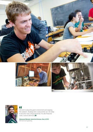 17
Vermont is about the green environment and enjoying
the outdoors. Studying here is about what can I do today
to become more unique tomorrow. For all of that and
more, come to Vermont.
Mohammed Metwally, United Arab Emirates, Class of 2014
MS Electrical Engineering
 