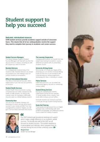 Dedicated, individualized resources
UVM student services provide academic support outside of classroom
hours. This means that all of our undergraduates receive the support
they need to complete their journey to academic and career success.
18  globalgateway.uvm.edu
Student Success Managers
The Global Gateway Program’s Student
Success Managers will meet with you from the
day you arrive on campus, providing you with
the support you need to succeed.
Resident Advisors
For undergraduate students living in the
residence halls, Resident Advisors can answer
any questions you have relating to your on-
campus student accommodation.
Office of International Education
The Office of International Education offers
helpful advice if you have any visa questions
or concerns.
Student Health Services
Student Health Services provides a caring,
comprehensive and holistic approach to the
health of UVM students. You will be fully
covered under the mandatory UVM health
insurance plan as a Global Gateway student.
Community Hour
Join one of our bi-weekly meetings and
workshops for advice and tips about how to
succeed in your studies at UVM. From time
management to academic integrity, you will
gain a lot from these informative discussions.
The Learning Cooperative
Undergraduate students can benefit from free
subject area tutoring for academic courses,
delivered by students with an outstanding
academic record.
University Writing Center
Once you go on to study your degree at the
University, you can visit the University Writing
Center for free one-on-one assistance with
understanding your writing assignments,
developing your ideas, or working on a paper.
Police Services
UVM Police Services is an accredited law
enforcement agency, focused on maintaining
campus safety.
Student Dining Services
Serving all undergraduate students,
UVM Student Dining Services operates
17 dining facilities across campus, from
small cafés to all-you-can-eat buffets.
Graduate students can choose to purchase
a meal plan through Student Dining Services.
Study Hall Tutoring
These weekly tutoring sessions focus on English
language study, understanding math word
problems and language, and additional academic
course content for a variety of subjects.
Student support to
help you succeed
Our GGP students get exceptional advising and support,
which makes a large difference in our students’ overall
success. The faculty and staff of the GGP are all
focused on student success. The student experience
is personalized and intensive, which prepares them to
succeed during the rest of their university career.
Margaret Coan
Student Success Manager
76.97 mm
 