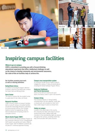 Bailey/Howe Library
Davis Center
Where to go on campus
UVM is committed to providing you with a forward-thinking
educational experience that offers intellectual challenge as well
as the chance to develop community and environmental awareness.
Our state-of-the-art facilities help us achieve this.
Inspiring campus facilities
20  globalgateway.uvm.edu
Our facilities promote great work
as well as relaxing downtime:
Bailey/Howe Library
In addition to housing the largest collection
of books in Vermont, the library also contains
the Cyber Café and Writing Center.
Davis Center
The heart of campus life, this student center
is a great place to eat, relax, and study.
Research Facilities
UVM is home to dozens of research facilities
both on and off campus. Innovative facilities
include the Entomology Research Laboratory
for environmental sciences, the Complex
Systems Center for engineering, and the
Vermont Advanced Computing Center for
computer science.
Marsh-Austin-Tupper (MAT)
MAT is home to the Global Gateway Program at
the University of Vermont. As an undergraduate
GGP student, you will live and study in Marsh-
Austin-Tupper. GGP Pre-Master’s students will
be placed in university-approved housing.
Campus area transportation system
A convenient shuttle service makes it easy to
navigate the campus. It stops at several places,
including the Global Gateway Program offices.
Gutterson Fieldhouse
and Patrick Gymnasium
Home to the Vermont Catamounts sport
teams, the fitness center is open to all students.
Campus dining
The University features 17 dining facilities,
including all-you-can-eat cafeterias, small cafés,
a campus pub, and a student-run deli. You’ll
have a wide range of cuisine to choose from.
Safety on campus
Located in the safest state in the country,
the University has taken extra steps to ensure
students feel at ease. Highly visible wall-
mounted or free-standing blue lights are placed
throughout the campus, providing instant two-
way communication with police services.
Davis Center
 