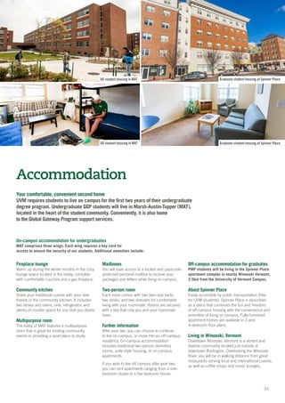 Your comfortable, convenient second home
UVM requires students to live on campus for the first two years of their undergraduate
degree program. Undergraduate GGP students will live in Marsh-Austin-Tupper (MAT),
located in the heart of the student community. Conveniently, it is also home
to the Global Gateway Program support services.
Accommodation
Fireplace lounge
Warm up during the winter months in the cozy
lounge space located in the lobby, complete
with comfortable couches and a gas fireplace.
Community kitchen
Share your traditional cuisine with your new
friends in the community kitchen. It includes
two stoves and ovens, sink, refrigerator, and
plenty of counter space for any dish you desire.
Multipurpose room
The lobby of MAT features a multipurpose
room that is great for hosting community
events or providing a quiet place to study.
Mailboxes
You will have access to a locked and passcode-
protected personal mailbox to receive your
packages and letters while living on campus.
Two-person room
Each room comes with two twin-size beds,
two desks, and two dressers for comfortable
living with your roommate. Rooms are secured
with a key that only you and your roommate
have.
Further information
After year two, you can choose to continue
to live on campus, or move into an off-campus
residency. On-campus accommodation
includes traditional two-person dormitory
rooms, suite-style housing, or on-campus
apartments.
If you wish to live off campus after year two,
you can rent apartments ranging from a one-
bedroom studio to a five bedroom house.
21
UG student housing in MAT Graduate student housing at Spinner Place
Graduate student housing at Spinner PlaceUG student housing in MAT
Off-campus accommodation for graduates
PMP students will be living in the Spinner Place
apartment complex in nearby Winooski Vermont,
2.5km from the University of Vermont Campus.
About Spinner Place
Easily accessible by public transportation (free
for UVM students), Spinner Place is described
as a place that combines the fun and freedom
of off-campus housing with the convenience and
amenities of living on campus. Fully-furnished
apartment homes are available in 2-and
4-bedroom floor plans.
Living in Winooski, Vermont
Downtown Winooski, Vermont is a vibrant and
diverse community located just outside of
downtown Burlington. Overlooking the Winooski
River, you will be in walking distance from great
restaurants serving local and international cuisine,
as well as coffee shops and music lounges.
On-campus accommodation for undergraduates
MAT comprises three wings. Each wing requires a key card for
access to ensure the security of our students. Additional amenities include:
 