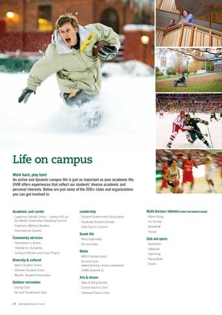 24  globalgateway.uvm.edu
Academic and career
⋅ Lawrence Debate Union – ranked #15 on
the World Universities Debating Council
⋅Engineers Without Borders
⋅ International Careers
Community services
⋅Volunteers in Action
⋅Habitat for Humanity
⋅Campus Kitchen and Food Project
Diversity  cultural
⋅ Black Student Union
⋅ Chinese Student Union
⋅ Muslim Student Association
Outdoor recreation
⋅ Outing Club
⋅Ski and Snowboard Club
Work hard, play hard
An active and dynamic campus life is just as important as your academic life.
UVM offers experiences that reflect our students’ diverse academic and
personal interests. Below are just some of the 200+ clubs and organizations
you can get involved in.
Life on campus
Leadership
⋅ Student Government Association
⋅ Graduate Student Senate
⋅ Club Sports Council
Greek life
⋅ Nine fraternities
⋅ Six sororities
Media
⋅ WRUV (student radio)
⋅ Vermont Cynic
(award-winning campus newspaper)
⋅ UVMtv Channel 12
Arts  leisure
⋅ Salsa  Swing Society
⋅ Concert Band or Choir
⋅ Catamount Dance Crew
NCAA Division I Athletics(men’sandwomen’steams)
⋅ Alpine Skiing
⋅ Ice Hockey
⋅ Basketball
⋅ Soccer
Club and sports
⋅ Badminton
⋅ Volleyball
⋅ Swimming
⋅ Racquetball
⋅ Tennis
 