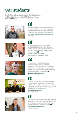 2525
We asked international students to share their thoughts about
the University of Vermont and the Global Gateway Program.
This is what they said:
Our students
I chose to study in the USA because an
international degree gives you a lot more
opportunities, and I wanted to study abroad and
not do what every other engineering student in
Norway does. UVM has an incredible engineering
program and a super cool campus.
Jørgen Grav, Norway, Class of 2016
Mechanical Engineering
I joined in the Cynic and became staff writer for
the news section. I have more than five articles
published. By joining the Cynic I have improved my
writing skills, gained experience for being a journalist
as well as made lots of friends.
Chen Yang, China, Class of 2017
Business Administration
My favorite place on campus is the Davis Center.
I enjoy relaxing with friends and playing a game
of pool when I’m not in class. It’s conveniently
located and has lots of food options as well.
Pedro Eduardo Gregio Nascimento, Brazil, Class of 2018
Neuroscience
I live with a Chinese roommate, and I love it. He has
been my best friend since I started in the GGP with
him. The accommodation is great; there’s a lot of
room to personalize it however you want.
Alex Gacutan, Ukraine, Class of 2017
Public Communication
UVM is ranked very high for the courses
I’m pursuing. I also love how close downtown
is to the campus. The people in the community
are lovely, very inclusive and very welcoming
to other cultures.
Akriti Bhargava, India, Class of 2015
Political Science and Environmental Studies
 