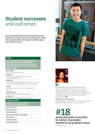 26  globalgateway.uvm.edu
As a student at UVM, you will learn everything you need
to become successful in your career, whatever you choose
to do. By joining UVM, you’ll be part of a tradition going
back hundreds of years.
Student successes
and outcomes
 #18among USA public universities
for number of graduates
admitted to top graduate schools
The Wall Street Journal
ALUMNI
The University of Vermont boasts an impressive
alumni network of over 92,000 individuals.
They have gone on to secure some of the most
sought-after positions in business. Notable former
students include:
Brian Halligan
CEO and Co-founder of HubSpot
John McGill
President, Doctors Without Borders, recipient of
the 1999 Nobel Peace Prize
Kathy Giusti
Founder and CEO of Multiple Myeloma Research, named one
of the ‘World’s 50 Greatest Leaders’ by Fortune magazine
Jon Kilik
Oscar nominee and producer of ‘The Hunger Games’
film series
Stephen Penwell
Equities Managing Director, Morgan Stanley
Jordan Saxe
Director of the Americas, NASDAQ Stock Market
GRADUATE SCHOOLS
Graduate schools recently attended
by University of Vermont graduates
Brown University
Columbia University
Harvard University
Massachusetts Institute of Technology
Yale University
University of Oxford
University of Vermont
I learned how to get a business started and the
basics of accounting and finance. I was recruited
before graduation for an international development
consultant role. UVM provided me with a well-rounded
cultural exposure to help me operate in different
demographics.
Alma Hartman, India, Class of 2012
Studied Business with concentrations in Finance and International
Management. Now a co-founder of her own company.
 