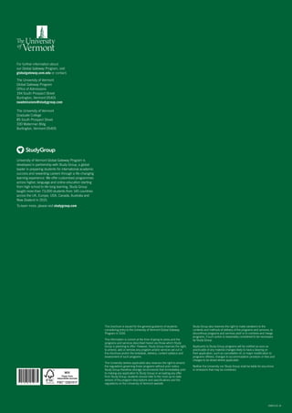 For further information about
our Global Gateway Program, visit
globalgateway.uvm.edu or contact:
The University of Vermont
Global Gateway Program
Office of Admissions
194 South Prospect Street
Burlington, Vermont 05401
naadmissions@studygroup.com
The University of Vermont
Graduate College
85 South Prospect Street
330 Waterman Bldg
Burlington, Vermont 05405
This brochure is issued for the general guidance of students
considering entry to the University of Vermont Global Gateway
Program in 2016.
The information is correct at the time of going to press and the
programs and services described herein are those which Study
Group is planning to offer. However, Study Group reserves the right,
to amend, add or remove any program and/or services set out in
this brochure and/or the timetable, delivery, content syllabus and
assessment of such programs.
The University (where applicable) also reserves the right to amend
the regulations governing those programs without prior notice.
Study Group therefore strongly recommends that immediately prior
to making any application to Study Group or accepting any offer
from Study Group, students should refer to the most up-to-date
version of the program descriptions and specifications and the
regulations on the University of Vermont website.
20823.01.16
University of Vermont Global Gateway Program is
developed in partnership with Study Group, a global
leader in preparing students for international academic
success and rewarding careers through a life-changing
learning experience. We offer customised programmes
across higher, language and online education starting
from high school to life-long learning. Study Group
taught more than 73,000 students from 145 countries
across the UK, Europe, USA, Canada, Australia and
New Zealand in 2015.
To learn more, please visit studygroup.com
* 2 0 8 2 3 *
Study Group also reserves the right to make variations to the
contents and methods of delivery of the programs and services, to
discontinue programs and services and/ or to combine and merge
programs, if such action is reasonably considered to be necessary
by Study Group.
Applicants to Study Group programs will be notified as soon as
practicable of any material changes likely to have a bearing on
their application, such as cancellation of, or major modification to
programs offered, changes to accommodation provision or fees and
charges to be levied where applicable.
Neither the University nor Study Group shall be liable for any errors
or omissions that may be contained.
 