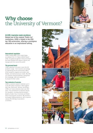 02  globalgateway.uvm.edu
At UVM, inspiration meets excellence
Named one of the original 'Public Ivy'
institutions, UVM is ranked in the USA
top 100 universities, offering a prestigious
education in an inspirational setting.
Why choose
the University of Vermont?
International reputation
UVM is ranked 89th in the United States
according to the U.S. News  World Report
2016. Our global recognition means we attract
the finest students from diverse cultures and
backgrounds from around the world.
The personal touch
UVM’s extensive curriculum covers the full
academic range – from business and biology
to engineering and the environment. Many
of the academic programs are small in size,
flexible, and built around your needs. We offer
our students individual attention, giving them
the knowledge, skills and experience
to prepare for their career.
Two centuries of success
UVM is a premier research institution and it
is the fifth oldest university in New England
after Yale, Dartmouth, Harvard, and Brown.
UVM’s rich history stretches back over 200
years. This achievement is matched only by
our reputation, counting internet pioneers,
leaders of state, Oscar nominees and Nobel
Peace Prize winners as alumni. We promise a
thoroughly fulfilling experience, with a dynamic
campus life offering an abundance
of activities.
 