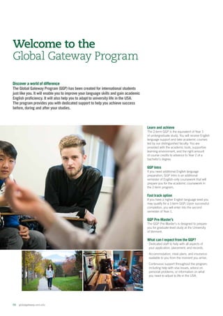 06  globalgateway.uvm.edu
Discover a world of difference
The Global Gateway Program (GGP) has been created for international students
just like you. It will enable you to improve your language skills and gain academic
English proficiency. It will also help you to adapt to university life in the USA.
The program provides you with dedicated support to help you achieve success
before, during and after your studies.
Welcome to the
Global Gateway Program
Learn and achieve
The 2-term GGP is the equivalent of Year 1
of undergraduate study. You will receive English
language support and take academic courses
led by our distinguished faculty. You are
provided with the academic tools, supportive
learning environment, and the right amount
of course credits to advance to Year 2 of a
bachelor’s degree.
GGP Intro
If you need additional English language
preparation, GGP Intro is an additional
semester of English-only coursework that will
prepare you for the academic coursework in
the 2-term program.
Fast track option
If you have a higher English language level you
may qualify for a 1-term GGP. Upon successful
completion, you will enter into the second
semester of Year 1.
GGP Pre-Master’s
The GGP Pre-Master’s is designed to prepare
you for graduate-level study at the University
of Vermont.
What can I expect from the GGP?
⋅ Dedicated staff to help with all aspects of
your application, placement, and records.
⋅ Accommodation, meal plans, and insurance
available to you from the moment you arrive.
⋅ Continuous support throughout the program,
including help with visa issues, advice on
personal problems, or information on what
you need to adjust to life in the USA.
 