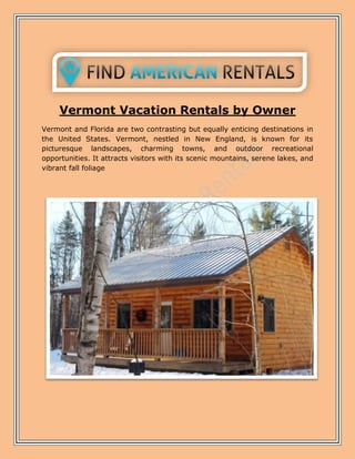 Vermont Vacation Rentals by Owner
Vermont and Florida are two contrasting but equally enticing destinations in
the United States. Vermont, nestled in New England, is known for its
picturesque landscapes, charming towns, and outdoor recreational
opportunities. It attracts visitors with its scenic mountains, serene lakes, and
vibrant fall foliage
 