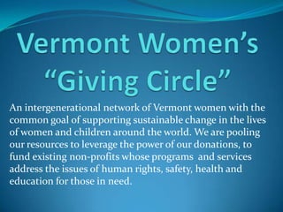 An intergenerational network of Vermont women with the
common goal of supporting sustainable change in the lives
of women and children around the world. We are pooling
our resources to leverage the power of our donations, to
fund existing non-profits whose programs and services
address the issues of human rights, safety, health and
education for those in need.
 