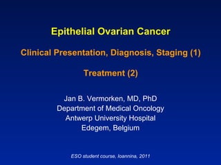 Epithelial Ovarian Cancer Clinical Presentation, Diagnosis, Staging (1) Treatment (2) Jan B. Vermorken, MD, PhD Department of Medical Oncology Antwerp University Hospital Edegem, Belgium ESO student course, Ioannina, 2011 