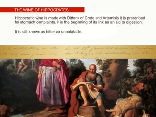 THE WINE OF HIPPOCRATES
Hippocratic wine is made with Dittany of Crete and Artemisia it is prescribed
for stomach complaints. It is the beginning of its link as an aid to digestion.
It is still known as bitter an unpalatable.
 