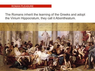 ROMAN PLEASURE
The Romans inherit the learning of the Greeks and adopt
the Vinium Hippocratum, they call it Absintheatum.
 
