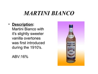 MARTINI BIANCO
• Description:
Martini Bianco with
it's slightly sweeter
vanilla overtones
was first introduced
during the 1910's.
ABV:16%