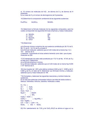 a) El número de moléculas de H2S , de átomos de S y de átomos de H
presentes.
b) La masa de H y el número de átomogramos de S presentes.
14) Determinar la composición centesimal de las siguientes sustancias:
Fe3(PO4)2 Al2(SO4)3 NH4NO3
15) Determinar la fórmula molecular de los siguientes compuestos, para los
cuales corresponden las siguientes fórmulas empíricas y masas moleculares:
a) NH4SO4 228
b) CO2H 90
c) Na2CrO4 162
d) CH2O 180
*16) Determinar:
a) la fórmula mínima o empírica de una sustancia constituida por 28,1% de S;
56,1 % de O; 12,3 % de N y el resto H
b) la fórmula molecular, sabiendo que en 0,25 moles de la misma hay 1,2 x
1024
átomos de O.
c) Resolver nuevamente el inciso anterior teniendo como dato que el peso
molecular es 228.
17) El tetrationato de sodio está constituido por 17,0 % de Na; 47,4% de S y
el resto de O. Determinar:
a) su fórmula empírica o mínima.
b) su fórmula molecular, sabiendo que en 0,25 moles de la misma hay 9,035
x 1023
átomos de O.
18) Una muestra de 1,261 g de cafeína contiene 0,624 g de C; 0,065 g de H;
0,364 g de N y el resto de O. Determinar sus fórmulas mínima y molecular,
sabiendo que su masa molecular es 194.
*19) Completar y balancear las siguientes reacciones y nombrar todas las
sustancias.
En el caso de sustancias compuestas indicar si se trata de óxidos ácidos o
básicos, hidróxidos, hidruros, oxácidos, hidrácidos o sales.
H2 + Cl2 →
Al + → Al2O3
N2 + → N2O5
Cl2O3 + H2O →
Na2O + → NaOH
+ → NH3
H2SO4 + KOH →
H3PO4 + → Na2HPO4 +
H2S + AgNO3 →
LiH + H2O → LiOH + H2
KClO3 → KCl + KClO4
20) Por calentamiento de 7,50 g de CoCl2.XH2O se elimina el agua en su
 