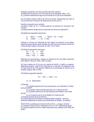 totalidad, quedando una masa de 4,09 g de CoCl2 anhidro.
a) Determinar el valor de x en la fórmula de la sal hidratada. (Rta: x = 6)
b) ¿Cuántas moléculas de agua se encuentran en 6 g de la sal hidratada?
21) El hombre exhala 0,350 g de CO2 por minuto. Suponiendo que todo el
CO2 proviene de la reacción de la glucosa (C6H12O6) con O2:
Escribir la ecuación de la reacción.
¿Cuántos moles de O2 y cuántos gramos de glucosa se consumen por
minuto?
¿Cuántos gramos de glucosa se consumen por día en la respiración?
22) Dadas las siguientes reacciones:
I) MnO2 + 4 HCl → MnCl2 + Cl2 + 2 H2O
II) 2 NaCl → Cl2 + 2 Na
Calcular el número de molèculas de HCl (según la ecuación I) que deben
reaccionar para obtener igual cantidad de cloro que la que resulta a partir de
5,00 g de NaCl (según la ecuación II). (Rta: 1,03 x 1023)
23) Dada las siguientes reacciones:
N2 + O2 → NO2
NO2 + O2 → N2O5
N2O5 + H2O → HNO3
Balancear las ecuaciones y calcular el volumen de N2 que debe reaccionar
para obtener 180 g de HNO3 .(Rta: 32 litros)
24) Una muestra de 10,5 g de una mezcla de CaCO3 y CaSO4 se calienta,
dejándose escapar todo el CO2 producido en la reacción. Se determinó que
la masa final fue de 7,64 gramos. Determinar el porcentaje de CaCO3 en la
muestra original. (Rta: 61,9%)
*25) Dada la siguiente reacción:
Fe + HCl → FeCl2 + H2
a) a) Balancearla.
b) Calcular:
b1) ¿Cuántos gramos de Fe se consumieron si se obtuvieron 10 litros
de H2 en CNTP?
b2) ¿Cuántos moles de HCl reaccionan con 7 gramos de Fe?
b3) ¿Cuántos gramos de HCl se requieren para obtener 0.25 moles
de sal?
b4) Si a 6 gramos de Fe se le añaden 0.4 moles de HCl:
i)¿Cuántos gramos de sal se forman?
ii)¿Cuántos gramos del reactivo en defecto deben añadirse para que
reaccione totalmente el reactivo que inicialmente se hallaba en exceso?
26) El H3PO4 se obtiene por reacción entre el P4O10 y el agua. Calcular:
a) ¿Cuántos moles de P4O10 reaccionan con 3,2 x 1021
moléculas de agua?
b) ¿Cuántos gramos de P4O10 deben reaccionar para obtener 0,35 moles del
ácido?
 