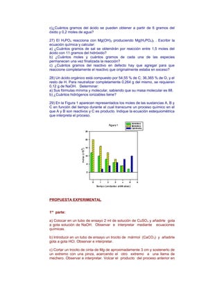 c)¿Cuántos gramos del ácido se pueden obtener a partir de 6 gramos del
óxido y 0,2 moles de agua?
27) El H3PO4 reacciona con Mg(OH)2 produciendo Mg(H2PO4)2 . Escribir la
ecuación química y calcular:
a) ¿Cuántos gramos de sal se obtendrán por reacción entre 1,5 moles del
ácido con 11 gramos del hidróxido?
b) ¿Cuántos moles y cuántos gramos de cada una de las especies
permanecen una vez finalizada la reacción?
c) ¿Cuántos gramos del reactivo en defecto hay que agregar para que
reaccione completamente el reactivo que originalmente estaba en exceso?
28) Un ácido orgánico está compuesto por 54,55 % de C; 36,365 % de O, y el
resto de H. Para neutralizar completamente 0,264 g del mismo, se requieren
0,12 g de NaOH. Determinar:
a) Sus fórmulas mínima y molecular, sabiendo que su masa molecular es 88.
b) ¿Cuántos hidrógenos ionizables tiene?
29) En la Figura 1 aparecen representados los moles de las sustancias A, B y
C en función del tiempo durante el cual transcurre un proceso químico en el
que A y B son reactivos y C es producto. Indique la ecuación estequiométrica
que interpreta el proceso.
PROPUESTA EXPERIMENTAL
1ra
parte:
a) Colocar en un tubo de ensayo 2 ml de solución de CuSO4 y añadirle gota
a gota solución de NaOH. Observar e interpretar mediante ecuaciones
químicas.
b) Introducir en un tubo de ensayo un trocito de mármol (CaCO3) y añadirle
gota a gota HCl. Observar e interpretar.
c) Cortar un trocito de cinta de Mg de aproximadamente 3 cm y sostenerlo de
un extremo con una pinza, acercando el otro extremo a una llama de
mechero. Observar e interpretar. Volcar el producto del proceso anterior en
 