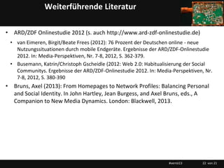 Weiterführende Literatur

• ARD/ZDF Onlinestudie 2012 (s. auch http://www.ard-zdf-onlinestudie.de)
 • van Eimeren, Birgit/Beate Frees (2012): 76 Prozent der Deutschen online - neue
   Nutzungssituationen durch mobile Endgeräte. Ergebnisse der ARD/ZDF-Onlinestudie
   2012. In: Media-Perspektiven, Nr. 7-8, 2012, S. 362-379.
 • Busemann, Katrin/Christoph Gscheidle (2012: Web 2.0: Habitualisierung der Social
   Communitys. Ergebnisse der ARD/ZDF-Onlinestudie 2012. In: Media-Perspektiven, Nr.
   7-8, 2012, S. 380-390
• Bruns, Axel (2013): From Homepages to Network Profiles: Balancing Personal
  and Social Identity. In John Hartley, Jean Burgess, and Axel Bruns, eds., A
  Companion to New Media Dynamics. London: Blackwell, 2013.




                                                                  #vernö13     22 von 21
 