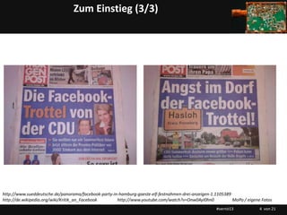 Zum Einstieg (3/3)




http://www.sueddeutsche.de/panorama/facebook-party-in-hamburg-gaeste-elf-festnahmen-drei-anzeigen-1.1105389
http://de.wikipedia.org/wiki/Kritik_an_Facebook      http://www.youtube.com/watch?v=Onw0AyI0hn0             MoPo / eigene Fotos
                                                                                                    #vernö13             4 von 21
 