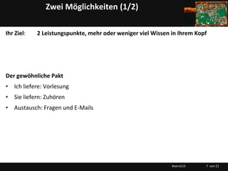 Zwei Möglichkeiten (1/2)

Ihr Ziel:   2 Leistungspunkte, mehr oder weniger viel Wissen in Ihrem Kopf




Der gewöhnliche Pakt
• Ich liefere: Vorlesung
• Sie liefern: Zuhören
• Austausch: Fragen und E-Mails




                                                             #vernö13    7 von 21
 