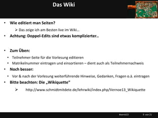 Das Wiki

• Wie editiert man Seiten?
      Das zeige ich am Besten live im Wiki…
• Achtung: Doppel-Edits sind etwas komplizierter..


• Zum Üben:
 • Teilnehmer-Seite für die Vorlesung editieren
 • Matrikelnummer eintragen und einsortieren – dient auch als Teilnehmernachweis
• Noch besser:
 • Vor & nach der Vorlesung weiterführende Hinweise, Gedanken, Fragen o.ä. eintragen
• Bitte beachten: Die „Wikiquette“
          http://www.schmidtmitdete.de/lehrwiki/index.php/Vernoe13_Wikiquette




                                                                  #vernö13      9 von 21
 