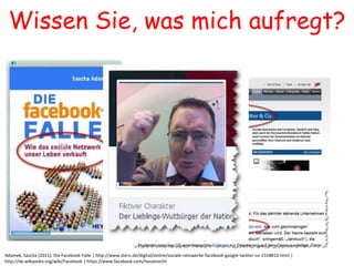 Wissen Sie, was mich aufregt?




Adamek, Sascha (2011): Die Facebook-Falle | http://www.stern.de/digital/online/soziale-netzwerke-facebook-google-twitter-co-1558810.html |
http://de.wikipedia.org/wiki/Facebook | https://www.facebook.com/Hassknecht
 