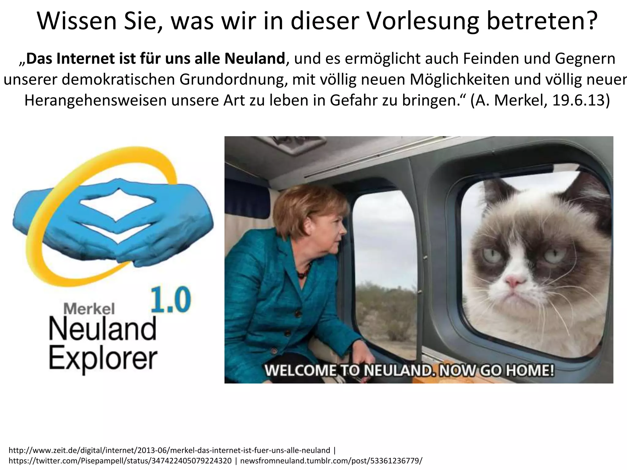 Wissen Sie, was wir in dieser Vorlesung betreten?
„Das Internet ist für uns alle Neuland, und es ermöglicht auch Feinden und Gegnern
unserer demokratischen Grundordnung, mit völlig neuen Möglichkeiten und völlig neuen
Herangehensweisen unsere Art zu leben in Gefahr zu bringen.“ (A. Merkel, 19.6.13)
http://www.zeit.de/digital/internet/2013-06/merkel-das-internet-ist-fuer-uns-alle-neuland |
https://twitter.com/Pisepampell/status/347422405079224320 | newsfromneuland.tumblr.com/post/53361236779/
 