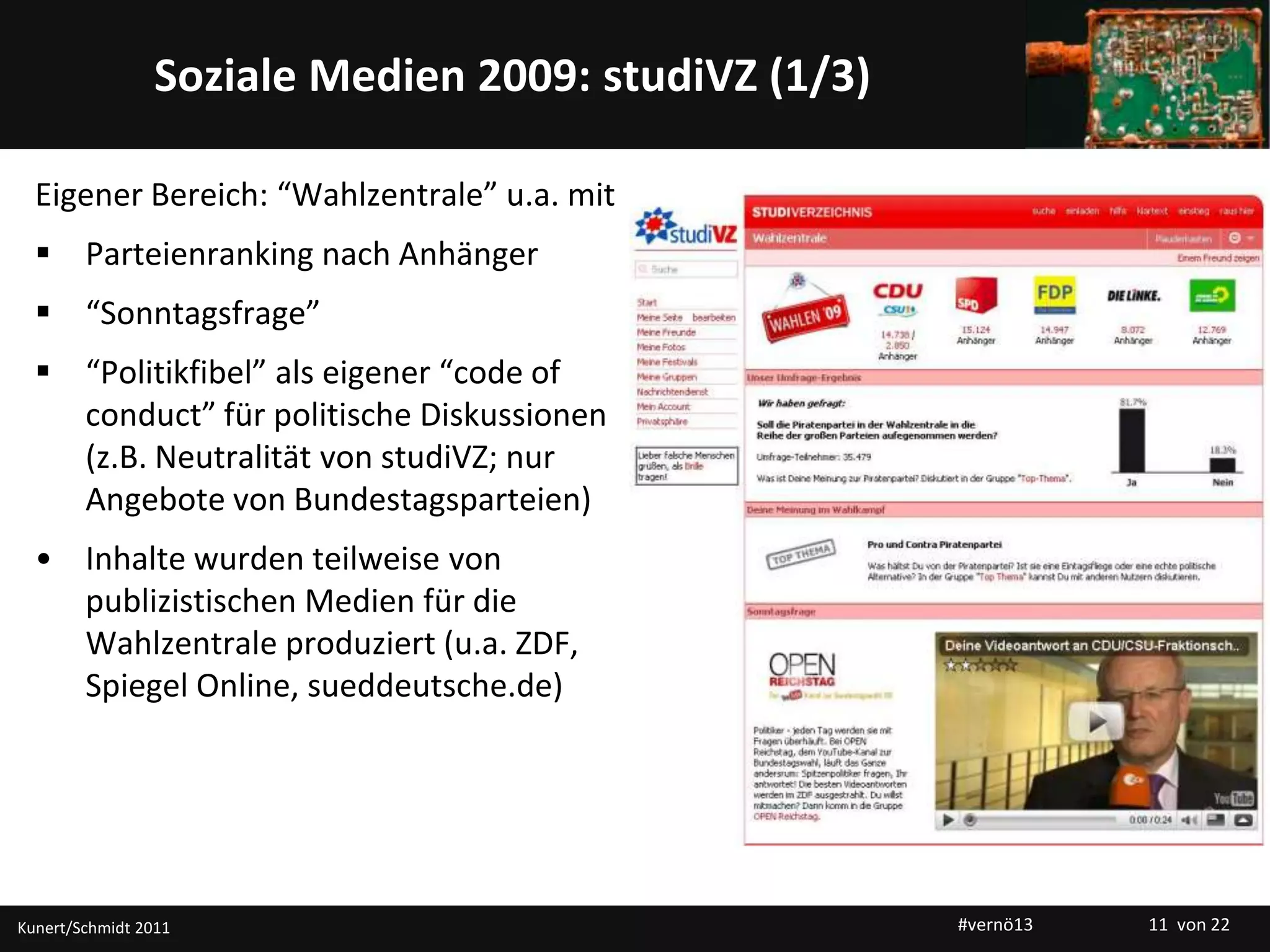 Titelmasterformat durch Klicken bearbeitenSoziale Medien 2009: studiVZ (1/3)
Eigener Bereich: “Wahlzentrale” u.a. mit
 Parteienranking nach Anhänger
 “Sonntagsfrage”
 “Politikfibel” als eigener “code of
conduct” für politische Diskussionen
(z.B. Neutralität von studiVZ; nur
Angebote von Bundestagsparteien)
• Inhalte wurden teilweise von
publizistischen Medien für die
Wahlzentrale produziert (u.a. ZDF,
Spiegel Online, sueddeutsche.de)
Kunert/Schmidt 2011 #vernö13 11 von 22
 
