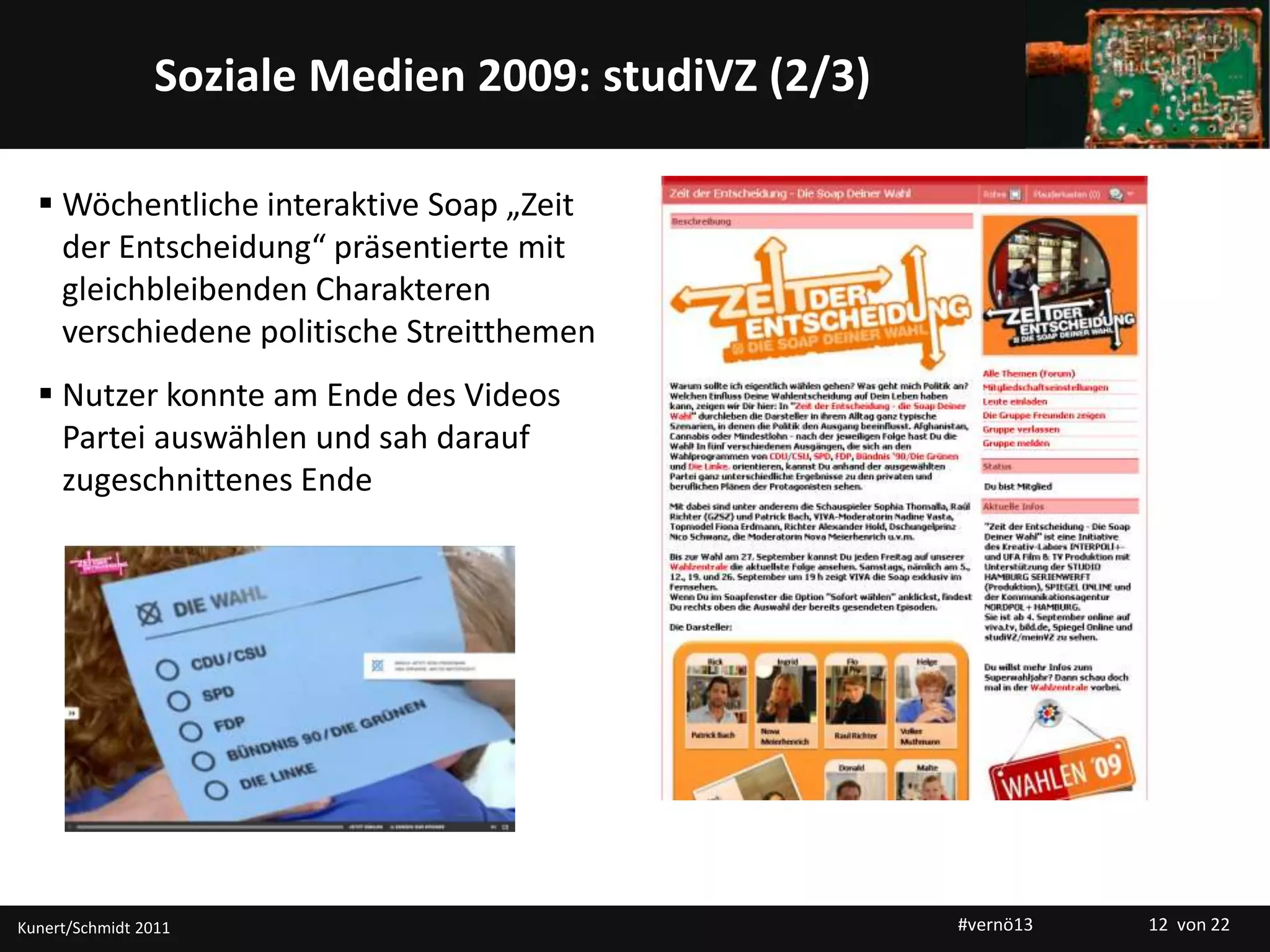 Titelmasterformat durch Klicken bearbeitenSoziale Medien 2009: studiVZ (2/3)
 Wöchentliche interaktive Soap „Zeit
der Entscheidung“ präsentierte mit
gleichbleibenden Charakteren
verschiedene politische Streitthemen
 Nutzer konnte am Ende des Videos
Partei auswählen und sah darauf
zugeschnittenes Ende
Kunert/Schmidt 2011 #vernö13 12 von 22
 