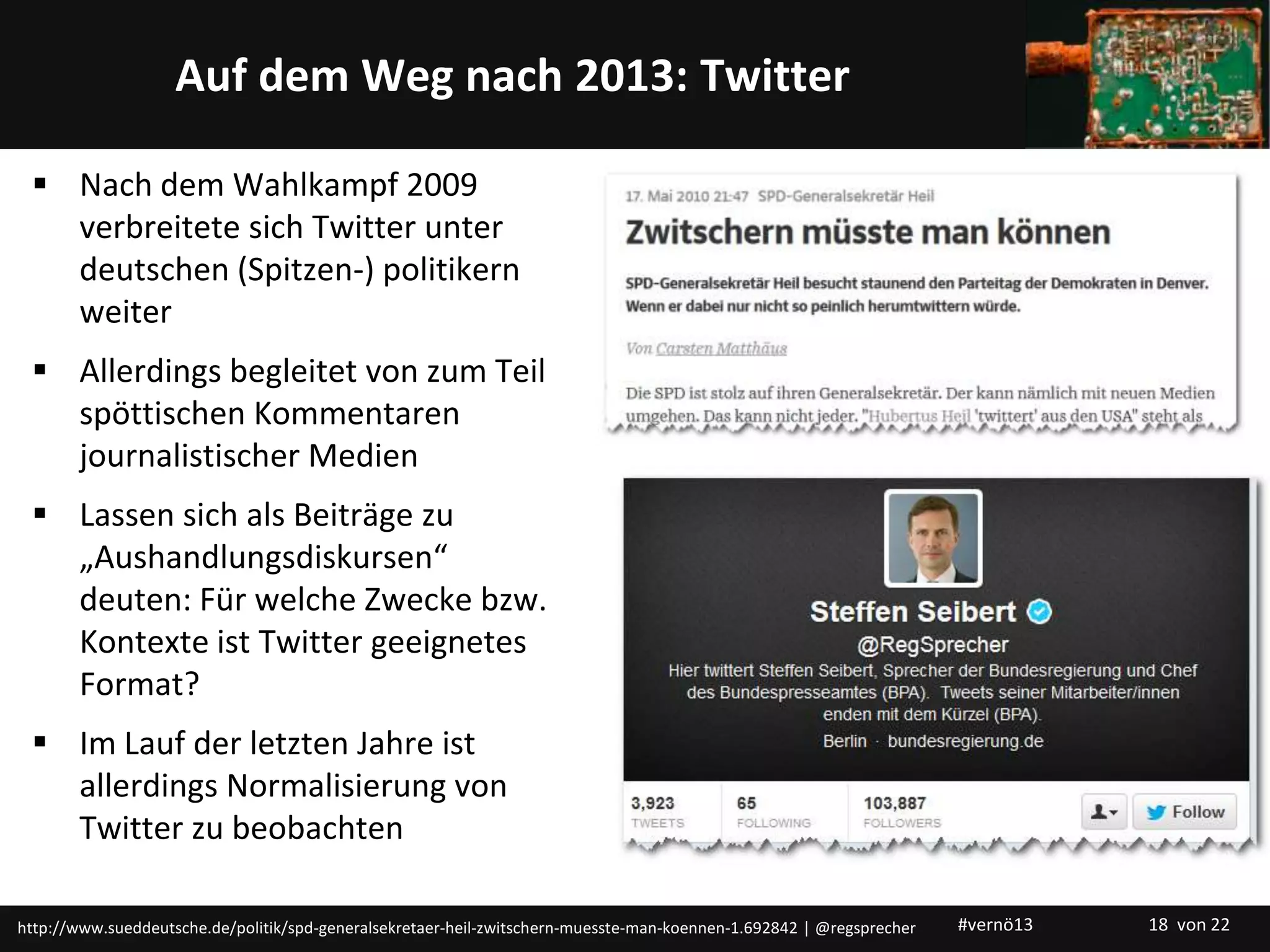 Titelmasterformat durch Klicken bearbeitenAuf dem Weg nach 2013: Twitter
 Nach dem Wahlkampf 2009
verbreitete sich Twitter unter
deutschen (Spitzen-) politikern
weiter
 Allerdings begleitet von zum Teil
spöttischen Kommentaren
journalistischer Medien
 Lassen sich als Beiträge zu
„Aushandlungsdiskursen“
deuten: Für welche Zwecke bzw.
Kontexte ist Twitter geeignetes
Format?
 Im Lauf der letzten Jahre ist
allerdings Normalisierung von
Twitter zu beobachten
http://www.sueddeutsche.de/politik/spd-generalsekretaer-heil-zwitschern-muesste-man-koennen-1.692842 | @regsprecher #vernö13 18 von 22
 