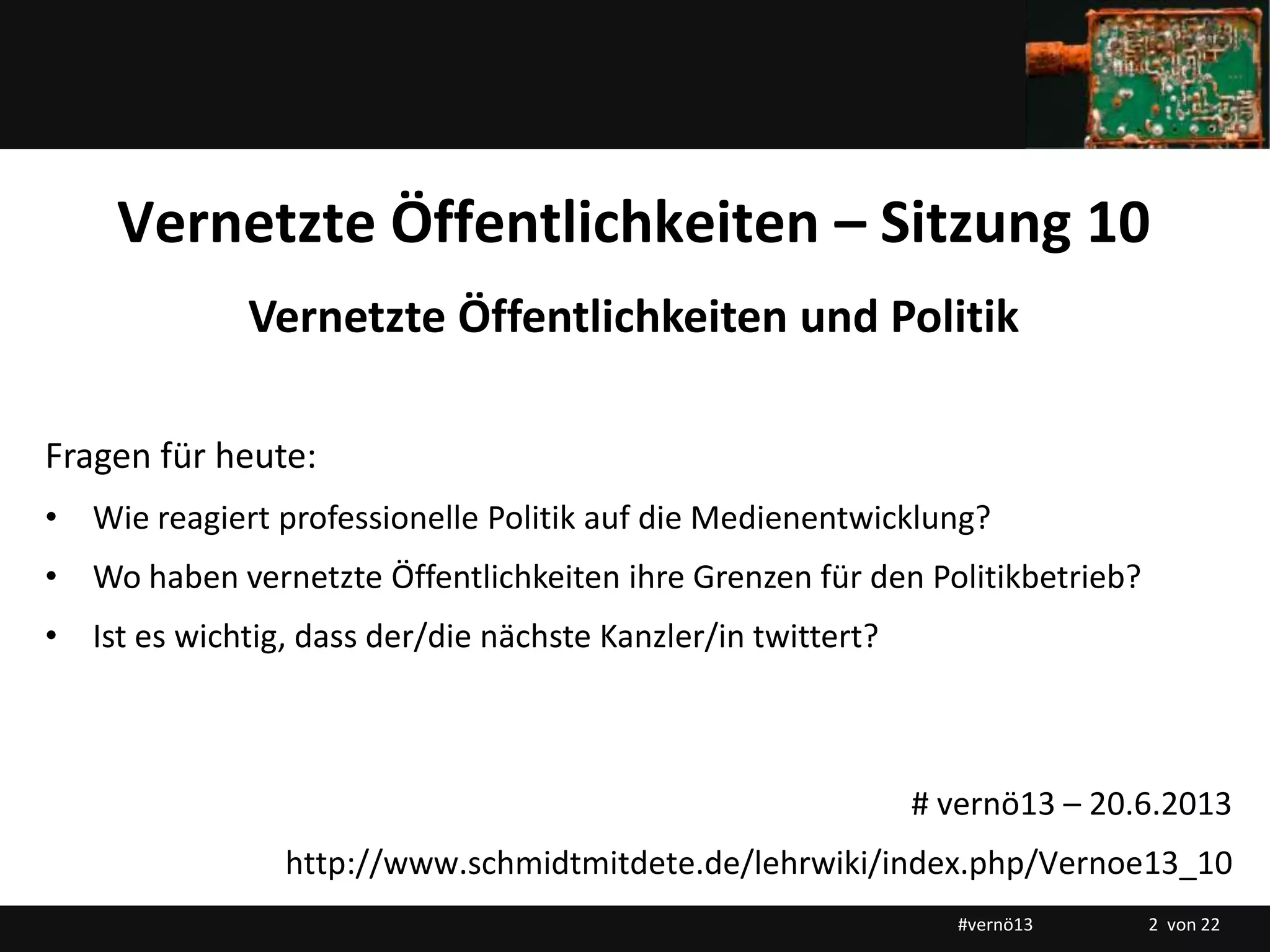 Titelmasterformat durch Klicken bearbeiten
Vernetzte Öffentlichkeiten – Sitzung 10
Vernetzte Öffentlichkeiten und Politik
Fragen für heute:
• Wie reagiert professionelle Politik auf die Medienentwicklung?
• Wo haben vernetzte Öffentlichkeiten ihre Grenzen für den Politikbetrieb?
• Ist es wichtig, dass der/die nächste Kanzler/in twittert?
# vernö13 – 20.6.2013
http://www.schmidtmitdete.de/lehrwiki/index.php/Vernoe13_10
#vernö13 2 von 22
 