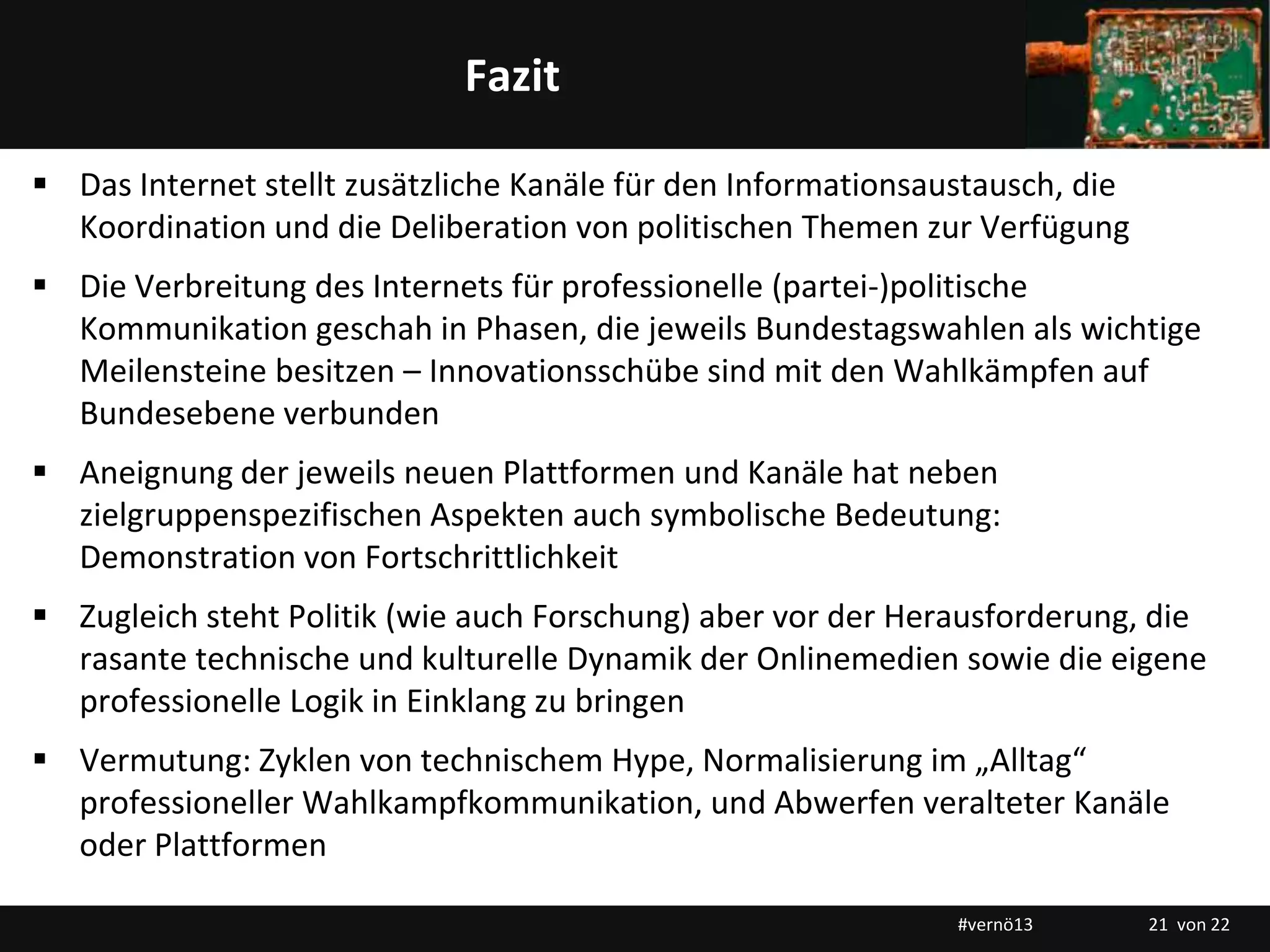 Titelmasterformat durch Klicken bearbeitenFazit
 Das Internet stellt zusätzliche Kanäle für den Informationsaustausch, die
Koordination und die Deliberation von politischen Themen zur Verfügung
 Die Verbreitung des Internets für professionelle (partei-)politische
Kommunikation geschah in Phasen, die jeweils Bundestagswahlen als wichtige
Meilensteine besitzen – Innovationsschübe sind mit den Wahlkämpfen auf
Bundesebene verbunden
 Aneignung der jeweils neuen Plattformen und Kanäle hat neben
zielgruppenspezifischen Aspekten auch symbolische Bedeutung:
Demonstration von Fortschrittlichkeit
 Zugleich steht Politik (wie auch Forschung) aber vor der Herausforderung, die
rasante technische und kulturelle Dynamik der Onlinemedien sowie die eigene
professionelle Logik in Einklang zu bringen
 Vermutung: Zyklen von technischem Hype, Normalisierung im „Alltag“
professioneller Wahlkampfkommunikation, und Abwerfen veralteter Kanäle
oder Plattformen
#vernö13 21 von 22
 